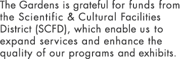 The Gardens is grateful for funds from the Scientific & Cultural Facilities District (SCFD), which enable us to expan   